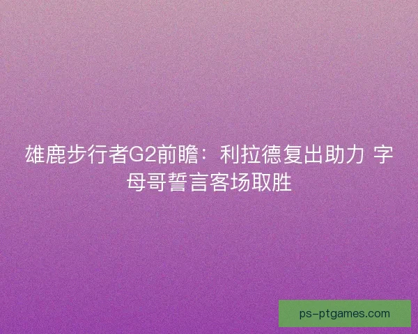 雄鹿步行者G2前瞻：利拉德复出助力 字母哥誓言客场取胜