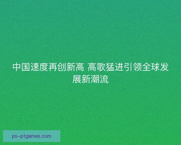 中国速度再创新高 高歌猛进引领全球发展新潮流