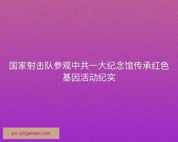 国家射击队参观中共一大纪念馆传承红色基因活动纪实 国家射击队参观中共一大纪念馆传承红色基因活动纪实