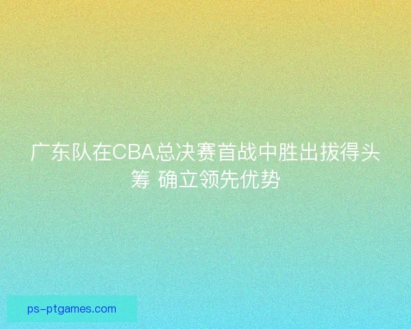 广东队在CBA总决赛首战中胜出拔得头筹 确立领先优势