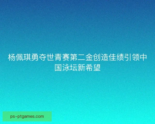 杨佩琪勇夺世青赛第二金创造佳绩引领中国泳坛新希望