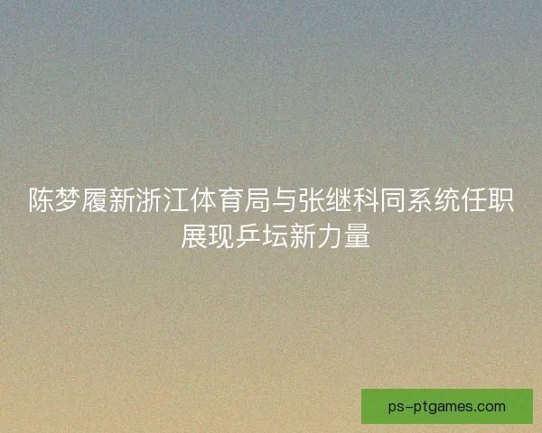 陈梦履新浙江体育局与张继科同系统任职 展现乒坛新力量