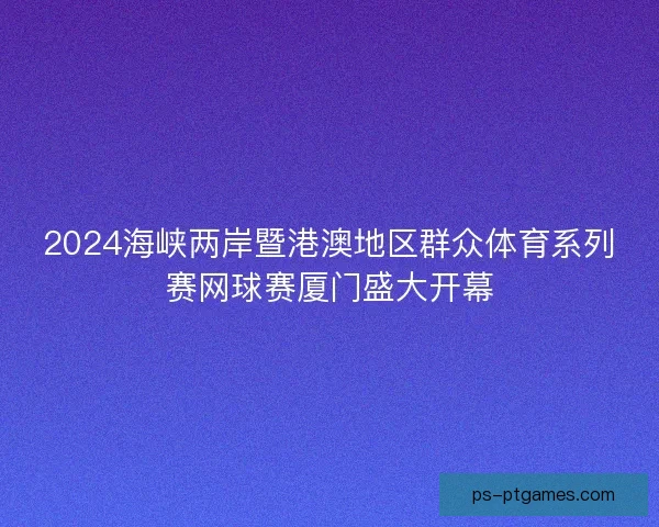 2024海峡两岸暨港澳地区群众体育系列赛网球赛厦门盛大开幕