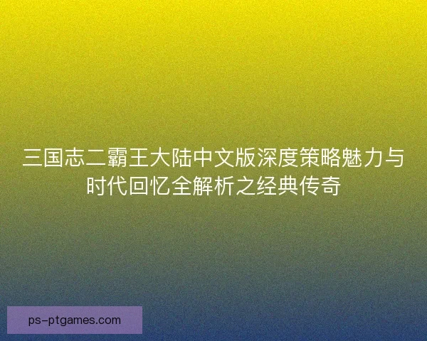 三国志二霸王大陆中文版深度策略魅力与时代回忆全解析之经典传奇