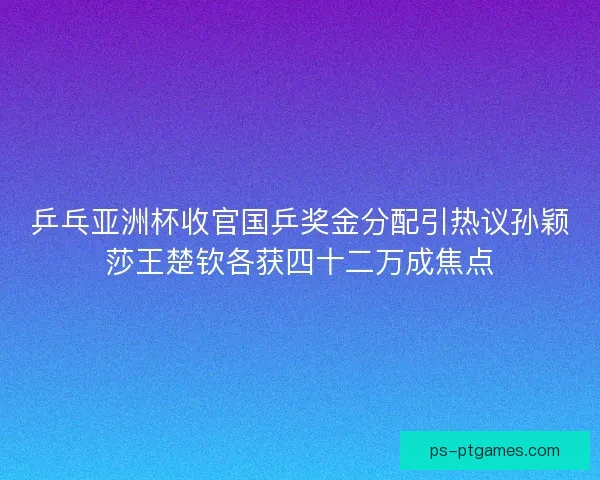 乒乓亚洲杯收官国乒奖金分配引热议孙颖莎王楚钦各获四十二万成焦点