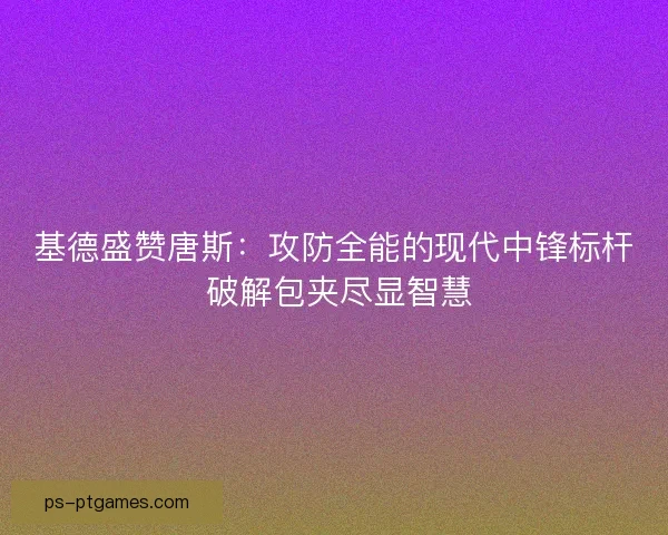 基德盛赞唐斯：攻防全能的现代中锋标杆 破解包夹尽显智慧