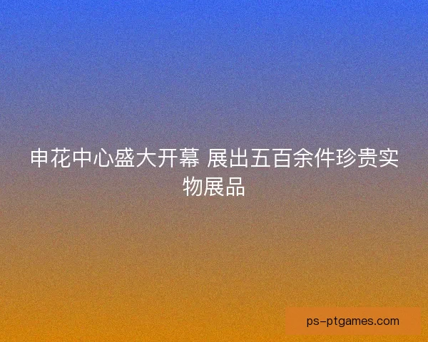 申花中心盛大开幕 展出五百余件珍贵实物展品