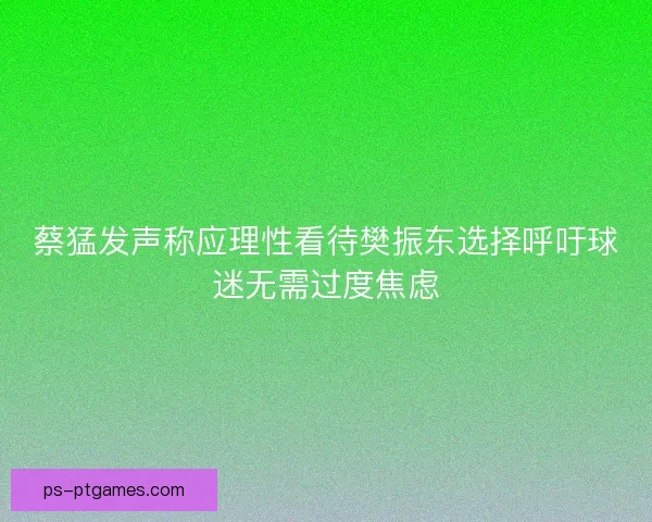 蔡猛发声称应理性看待樊振东选择呼吁球迷无需过度焦虑