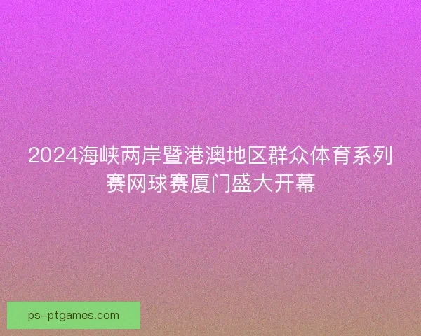 2024海峡两岸暨港澳地区群众体育系列赛网球赛厦门盛大开幕