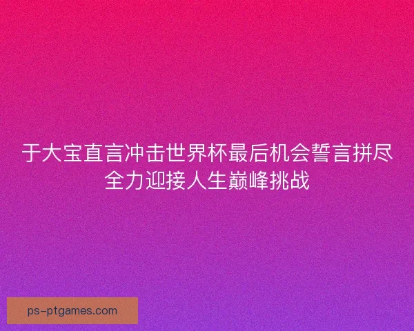 于大宝直言冲击世界杯最后机会誓言拼尽全力迎接人生巅峰挑战