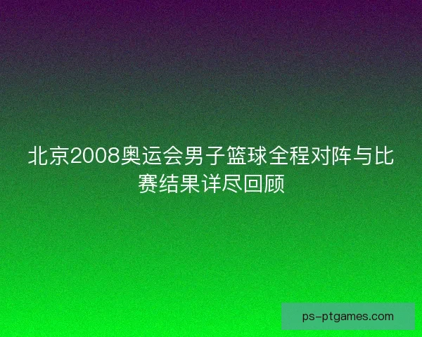北京2008奥运会男子篮球全程对阵与比赛结果详尽回顾