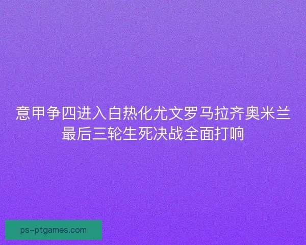 意甲争四进入白热化尤文罗马拉齐奥米兰最后三轮生死决战全面打响