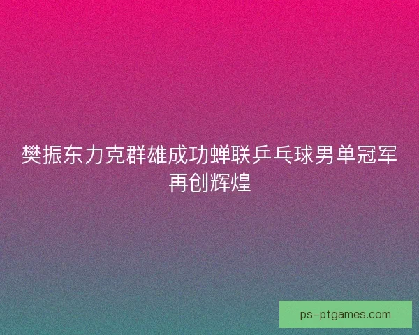 樊振东力克群雄成功蝉联乒乓球男单冠军再创辉煌
