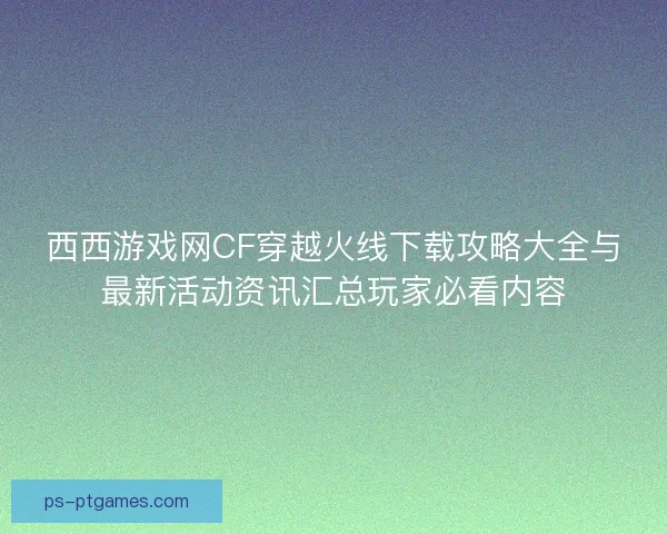 西西游戏网CF穿越火线下载攻略大全与最新活动资讯汇总玩家必看内容 西西游戏网CF穿越火线下载攻略大全与最新活动资讯汇总玩家必看内容