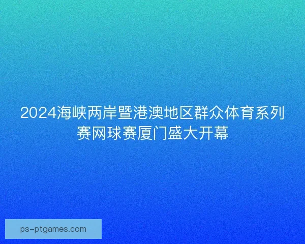 2024海峡两岸暨港澳地区群众体育系列赛网球赛厦门盛大开幕 2024海峡两岸暨港澳地区群众体育系列赛网球赛厦门盛大开幕
