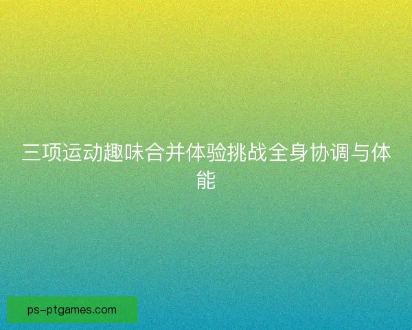 三项运动趣味合并体验挑战全身协调与体能