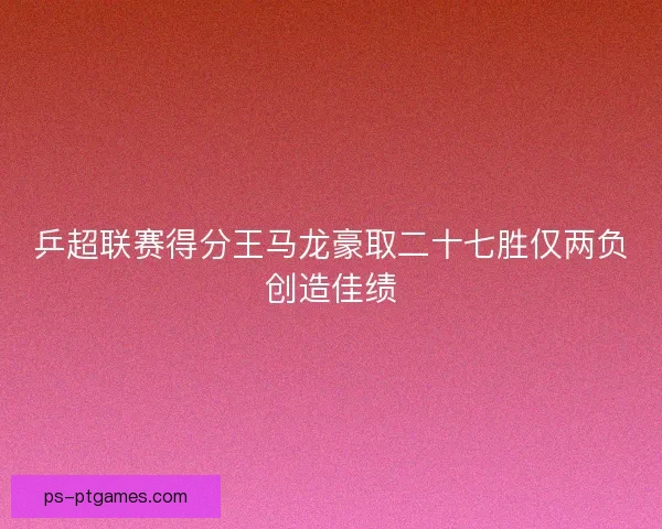 乒超联赛得分王马龙豪取二十七胜仅两负创造佳绩