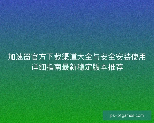 加速器官方下载渠道大全与安全安装使用详细指南最新稳定版本推荐