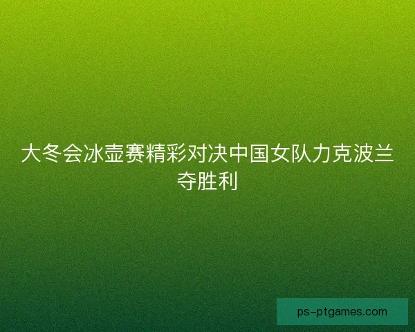 大冬会冰壶赛精彩对决中国女队力克波兰夺胜利 大冬会冰壶赛精彩对决中国女队力克波兰夺胜利