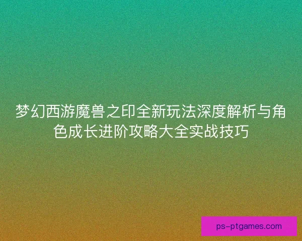 梦幻西游魔兽之印全新玩法深度解析与角色成长进阶攻略大全实战技巧
