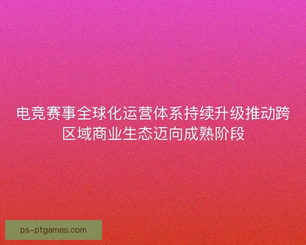 电竞赛事全球化运营体系持续升级推动跨区域商业生态迈向成熟阶段