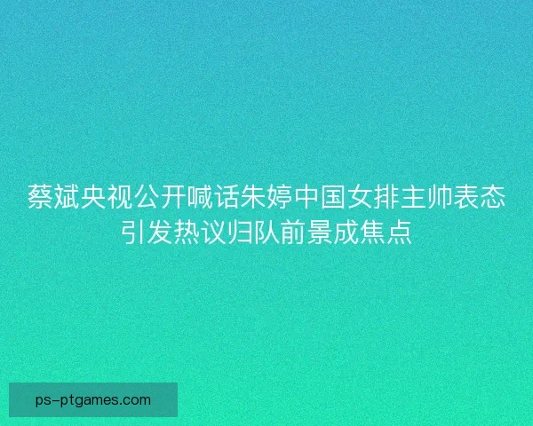 蔡斌央视公开喊话朱婷中国女排主帅表态引发热议归队前景成焦点