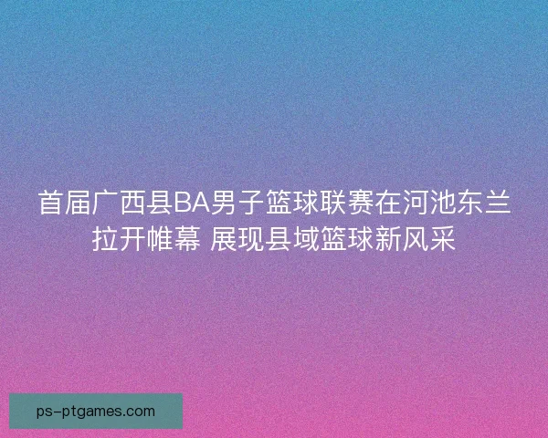 首届广西县BA男子篮球联赛在河池东兰拉开帷幕 展现县域篮球新风采