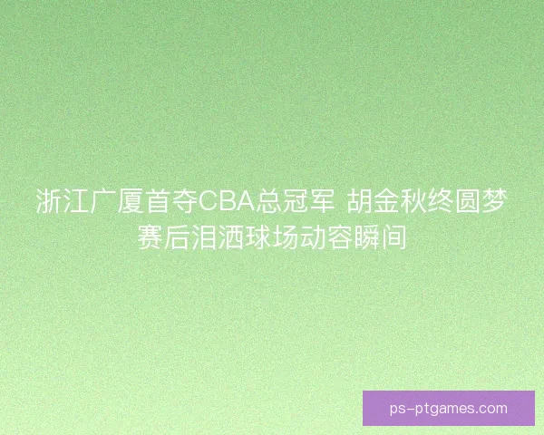 浙江广厦首夺CBA总冠军 胡金秋终圆梦赛后泪洒球场动容瞬间 浙江广厦首夺CBA总冠军 胡金秋终圆梦赛后泪洒球场动容瞬间
