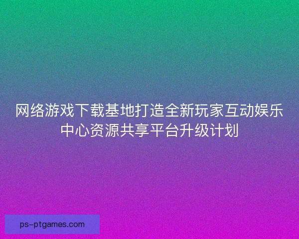 网络游戏下载基地打造全新玩家互动娱乐中心资源共享平台升级计划