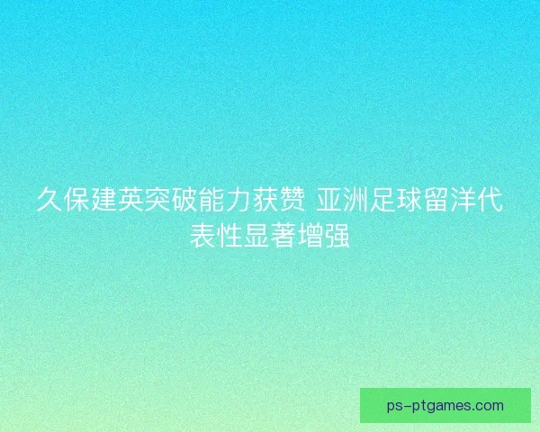 久保建英突破能力获赞 亚洲足球留洋代表性显著增强