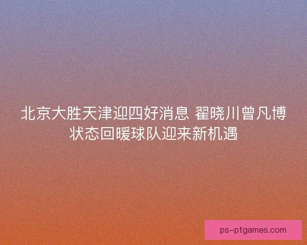 北京大胜天津迎四好消息 翟晓川曾凡博状态回暖球队迎来新机遇
