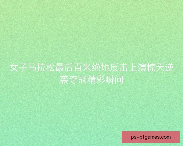 女子马拉松最后百米绝地反击上演惊天逆袭夺冠精彩瞬间